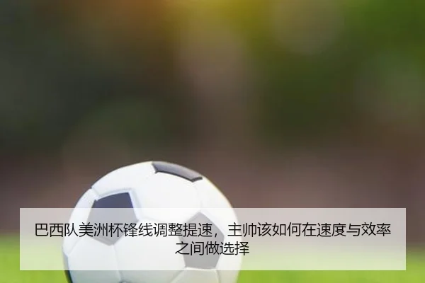 巴西队美洲杯锋线调整提速，主帅该如何在速度与效率之间做选择